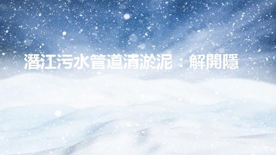 潛江污水管道清淤泥：解開隱秘的黑暗，揭示城市背后的秘密！ - 副本
